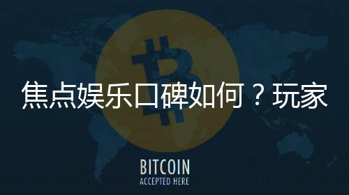 焦点娱乐口碑如何？玩家真实评价与体验分享