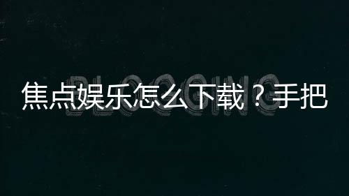 焦点娱乐怎么下载？手把手教你快速安装畅玩