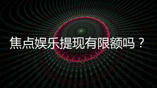 焦点娱乐提现有限额吗？全面解析平台提款规则与额度限制