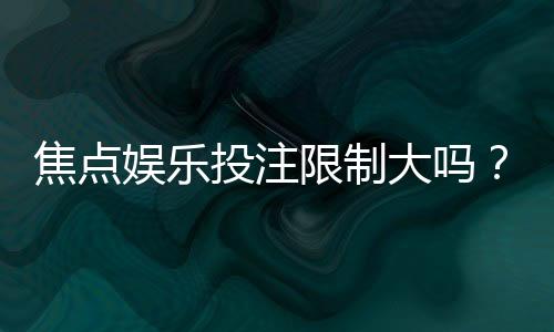 焦点娱乐投注限制大吗?资深玩家解析平台规则与实战技巧