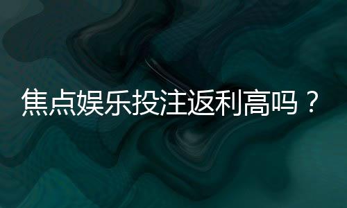 焦点娱乐投注返利高吗？揭秘高额返水背后的真实福利