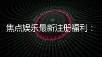 焦点娱乐最新注册福利：新会员专享豪礼与首存优惠大放送