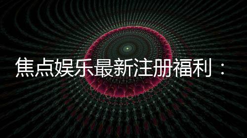 焦点娱乐最新注册福利：新会员专享豪礼与首存优惠大放送