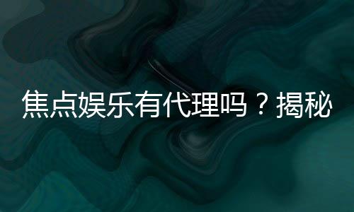 焦点娱乐有代理吗?揭秘代理加盟条件与流程