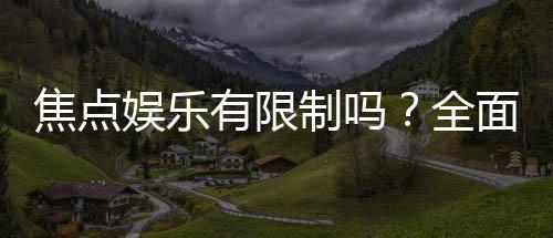 焦点娱乐有限制吗?全面解析平台规则与玩法限制