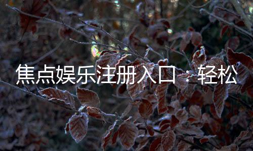 焦点娱乐注册入口：轻松获取最新官方登录地址与优惠活动