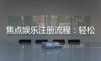 焦点娱乐注册流程：轻松三步完成账号开通与首存优惠