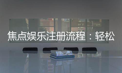焦点娱乐注册流程：轻松三步完成账号开通与首存优惠