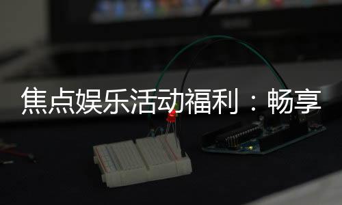 焦点娱乐活动福利:畅享多重好礼与独家优惠