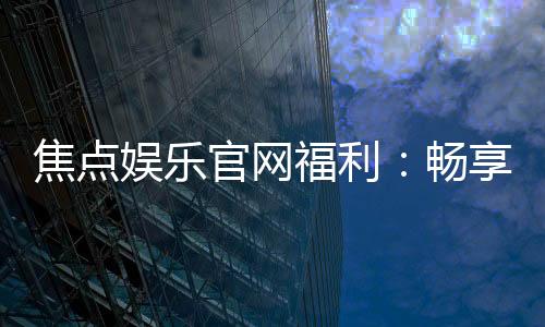 焦点娱乐官网福利：畅享多重好礼与独家优惠活动