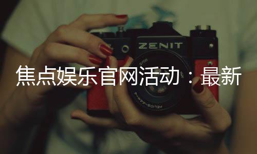 焦点娱乐官网活动:最新优惠与独家福利等你来拿