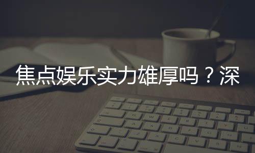焦点娱乐实力雄厚吗？深度解析其平台优势与玩家口碑