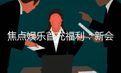 焦点娱乐首充福利：新会员专享高额返利与独家礼包