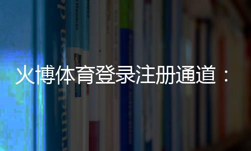 火博体育登录注册通道：畅享顶级娱乐体验