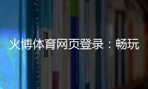 火博体育网页登录：畅玩无限的体育乐趣