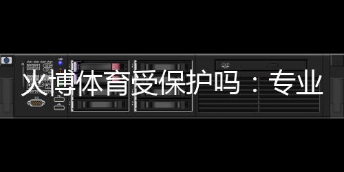 火博体育受保护吗：专业分析解读