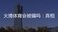 火博体育会被骗吗:真相揭秘