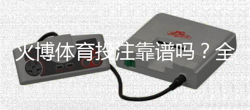 火博体育投注靠谱吗？全方位评测