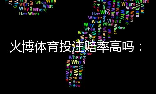 火博体育投注赔率高吗：值得信赖的评测结果