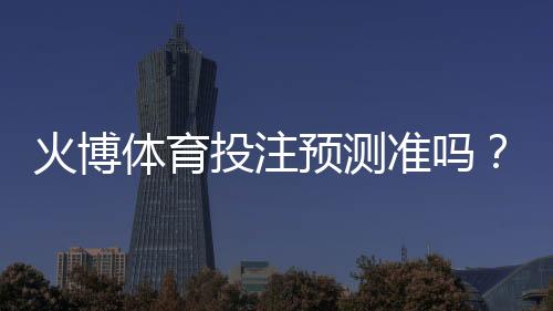 火博体育投注预测准吗？：专业玩家经验揭秘