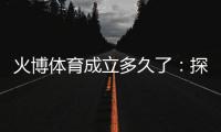 火博体育成立多久了：探寻历史渊源