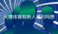火博体育有新人福利吗想知道吗？