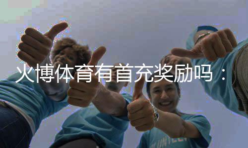火博体育有首充奖励吗：详细解读新玩家福利