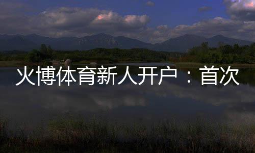 火博体育新人开户：首次注册领取大礼包