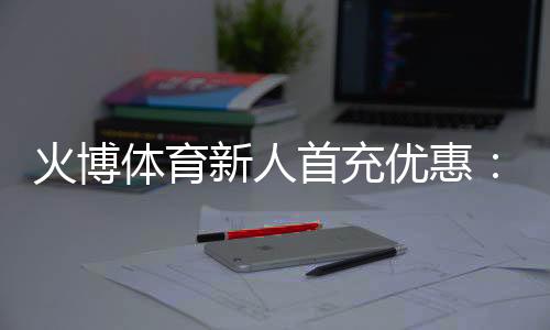 火博体育新人首充优惠：无与伦比的娱乐体验