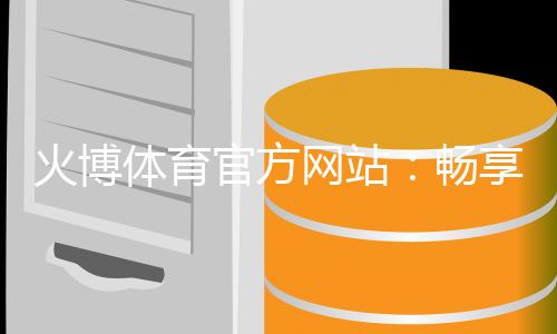 火博体育官方网站：畅享精彩赛事乐趣