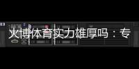 火博体育实力雄厚吗：专业评测揭秘