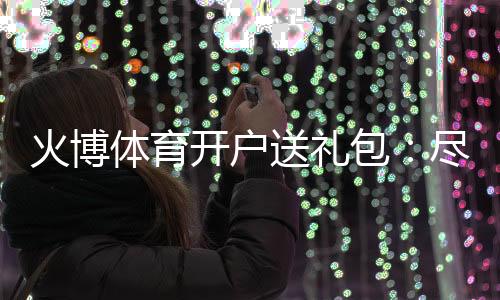 火博体育开户送礼包：尽情享受刺激游戏乐趣
