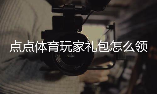 点点体育玩家礼包怎么领取？新手礼包内容、激活码与兑换步骤详细指南