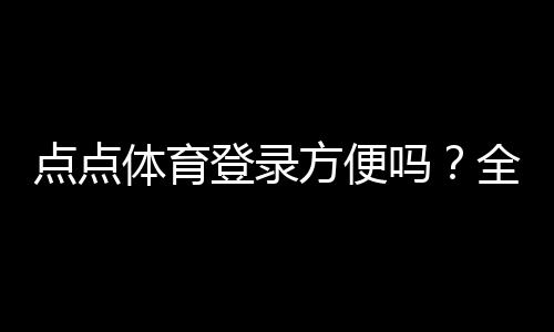 点点体育登录方便吗?全面解析登录流程、使用体验与常见问题