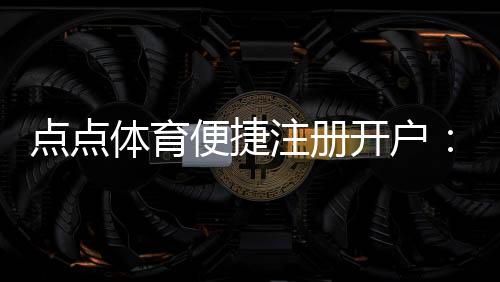 点点体育便捷注册开户：新手快速完成注册、实名认证与充值全流程
