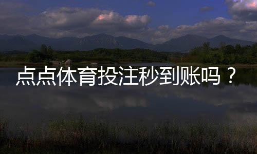 点点体育投注秒到账吗？秒到账真相、充值提现时间与常见问题解答