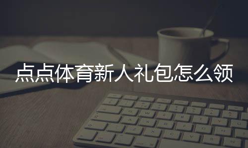 点点体育新人礼包怎么领？注册激活步骤、实用优惠与领取注意事项