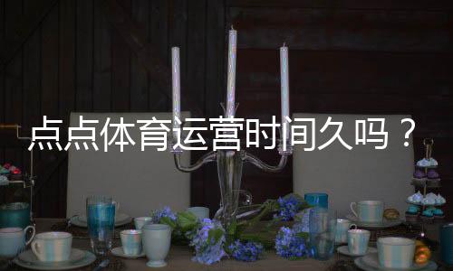 点点体育运营时间久吗?运营年限、口碑与安全性全面解析