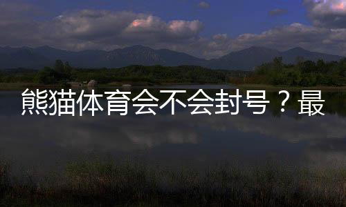 熊猫体育会不会封号？最新封号原因、申诉流程与防封技巧全解析