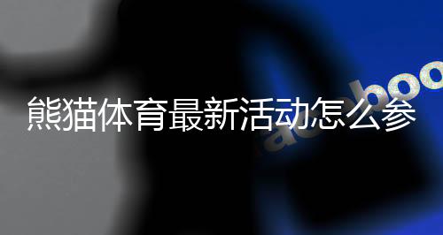 熊猫体育最新活动怎么参加？优惠规则、福利领取与注意事项一览