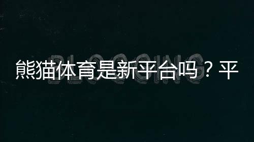 熊猫体育是新平台吗？平台背景、安全性与真实评测一文看懂