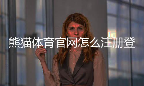 熊猫体育官网怎么注册登录？新手入门、充值提现与安全攻略