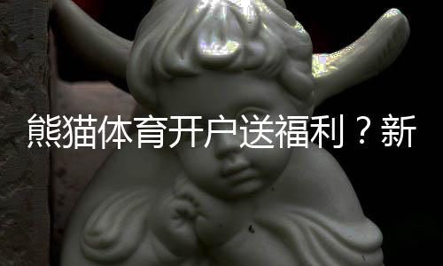 熊猫体育开户送福利？新用户注册送优惠、领取步骤与注意事项
