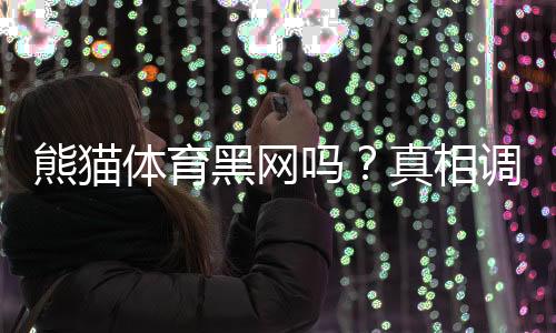 熊猫体育黑网吗?真相调查、用户反馈与防骗辨别技巧