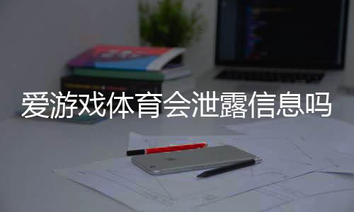 爱游戏体育会泄露信息吗?隐私风险、真实案例与防护攻略