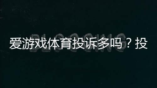 爱游戏体育投诉多吗？投诉原因、处理效率与真实用户评价一文看懂