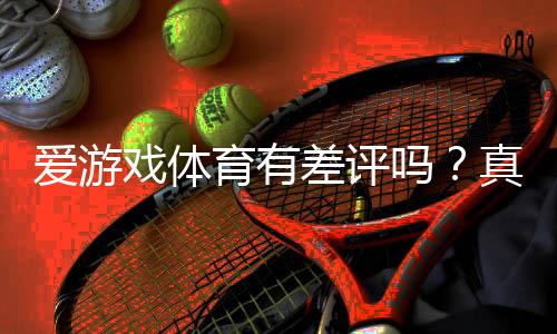 爱游戏体育有差评吗？真实口碑、投诉案例与防坑指南