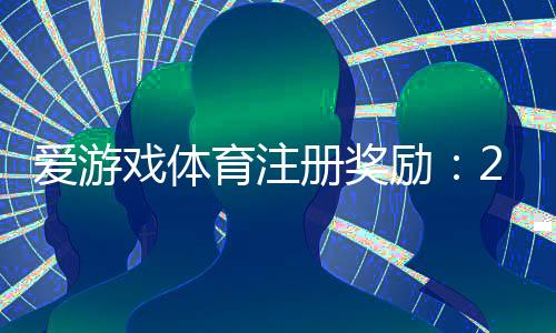 爱游戏体育注册奖励:2026最新领取攻略、条件与注意事项