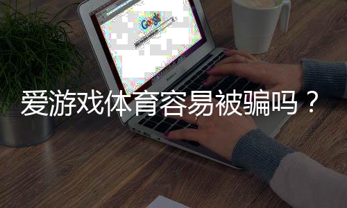 爱游戏体育容易被骗吗？真相解析与新手防骗全攻略