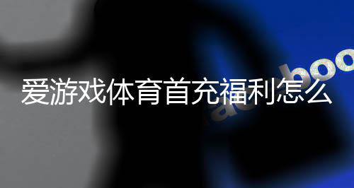 爱游戏体育首充福利怎么玩？新人领取步骤、优惠规则与常见问题详解